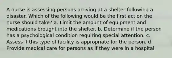 A nurse is assessing persons arriving at a shelter following a disaster. Which of the following would be the first action the nurse should take? a. Limit the amount of equipment and medications brought into the shelter. b. Determine if the person has a psychological condition requiring special attention. c. Assess if this type of facility is appropriate for the person. d. Provide medical care for persons as if they were in a hospital.