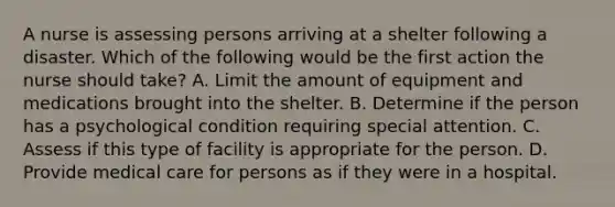 A nurse is assessing persons arriving at a shelter following a disaster. Which of the following would be the first action the nurse should take? A. Limit the amount of equipment and medications brought into the shelter. B. Determine if the person has a psychological condition requiring special attention. C. Assess if this type of facility is appropriate for the person. D. Provide medical care for persons as if they were in a hospital.