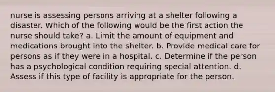 nurse is assessing persons arriving at a shelter following a disaster. Which of the following would be the first action the nurse should take? a. Limit the amount of equipment and medications brought into the shelter. b. Provide medical care for persons as if they were in a hospital. c. Determine if the person has a psychological condition requiring special attention. d. Assess if this type of facility is appropriate for the person.