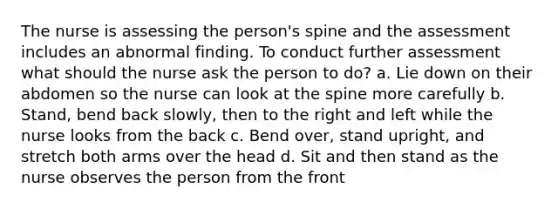 The nurse is assessing the person's spine and the assessment includes an abnormal finding. To conduct further assessment what should the nurse ask the person to do? a. Lie down on their abdomen so the nurse can look at the spine more carefully b. Stand, bend back slowly, then to the right and left while the nurse looks from the back c. Bend over, stand upright, and stretch both arms over the head d. Sit and then stand as the nurse observes the person from the front