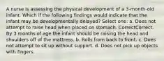 A nurse is assessing the physical development of a 3-month-old infant. Which if the following findings would indicate that the infant may be developmentally delayed? Select one: a. Does not attempt to raise head when placed on stomach. CorrectCorrect. By 3 months of age the infant should be raising the head and shoulders off of the mattress. b. Rolls from back to front. c. Does not attempt to sit up without support. d. Does not pick up objects with fingers.