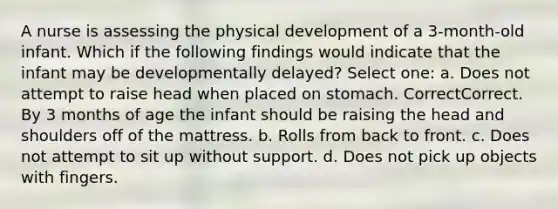 A nurse is assessing the physical development of a 3-month-old infant. Which if the following findings would indicate that the infant may be developmentally delayed? Select one: a. Does not attempt to raise head when placed on stomach. CorrectCorrect. By 3 months of age the infant should be raising the head and shoulders off of the mattress. b. Rolls from back to front. c. Does not attempt to sit up without support. d. Does not pick up objects with fingers.