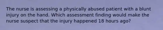 The nurse is assessing a physically abused patient with a blunt injury on the hand. Which assessment finding would make the nurse suspect that the injury happened 18 hours ago?