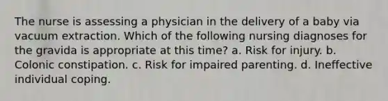 The nurse is assessing a physician in the delivery of a baby via vacuum extraction. Which of the following nursing diagnoses for the gravida is appropriate at this time? a. Risk for injury. b. Colonic constipation. c. Risk for impaired parenting. d. Ineffective individual coping.