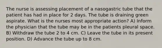 The nurse is assessing placement of a nasogastric tube that the patient has had in place for 2 days. The tube is draining green aspirate. What is the nurses most appropriate action? A) Inform the physician that the tube may be in the patients pleural space. B) Withdraw the tube 2 to 4 cm. C) Leave the tube in its present position. D) Advance the tube up to 8 cm.