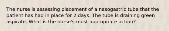 The nurse is assessing placement of a nasogastric tube that the patient has had in place for 2 days. The tube is draining green aspirate. What is the nurse's most appropriate action?