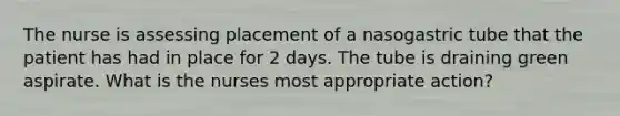 The nurse is assessing placement of a nasogastric tube that the patient has had in place for 2 days. The tube is draining green aspirate. What is the nurses most appropriate action?