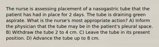 The nurse is assessing placement of a nasogastric tube that the patient has had in place for 2 days. The tube is draining green aspirate. What is the nurse's most appropriate action? A) Inform the physician that the tube may be in the patient's pleural space. B) Withdraw the tube 2 to 4 cm. C) Leave the tube in its present position. D) Advance the tube up to 8 cm.