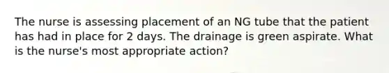 The nurse is assessing placement of an NG tube that the patient has had in place for 2 days. The drainage is green aspirate. What is the nurse's most appropriate action?