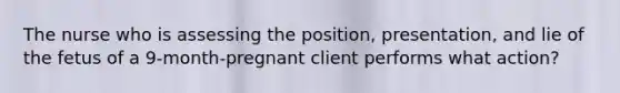 The nurse who is assessing the position, presentation, and lie of the fetus of a 9-month-pregnant client performs what action?