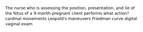 The nurse who is assessing the position, presentation, and lie of the fetus of a 9-month-pregnant client performs what action? cardinal movements Leopold's maneuvers Friedman curve digital vaginal exam