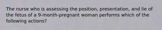 The nurse who is assessing the position, presentation, and lie of the fetus of a 9-month-pregnant woman performs which of the following actions?