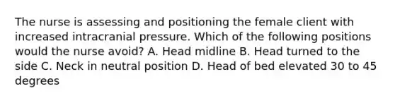 The nurse is assessing and positioning the female client with increased intracranial pressure. Which of the following positions would the nurse avoid? A. Head midline B. Head turned to the side C. Neck in neutral position D. Head of bed elevated 30 to 45 degrees