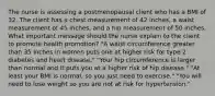 The nurse is assessing a postmenopausal client who has a BMI of 32. The client has a chest measurement of 42 inches, a waist measurement of 45 inches, and a hip measurement of 50 inches. What important message should the nurse explain to the client to promote health promotion? "A waist circumference greater than 35 inches in women puts one at higher risk for type 2 diabetes and heart disease." "Your hip circumference is larger than normal and it puts you at a higher risk of hip disease." "At least your BMI is normal, so you just need to exercise." "You will need to lose weight so you are not at risk for hypertension."