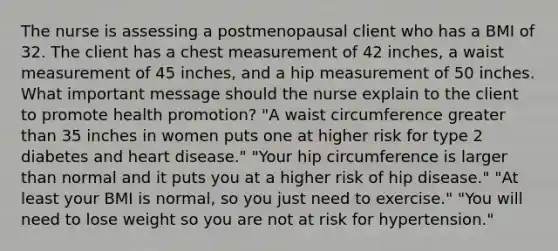 The nurse is assessing a postmenopausal client who has a BMI of 32. The client has a chest measurement of 42 inches, a waist measurement of 45 inches, and a hip measurement of 50 inches. What important message should the nurse explain to the client to promote health promotion? "A waist circumference greater than 35 inches in women puts one at higher risk for type 2 diabetes and heart disease." "Your hip circumference is larger than normal and it puts you at a higher risk of hip disease." "At least your BMI is normal, so you just need to exercise." "You will need to lose weight so you are not at risk for hypertension."