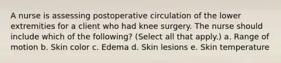 A nurse is assessing postoperative circulation of the lower extremities for a client who had knee surgery. The nurse should include which of the following? (Select all that apply.) a. Range of motion b. Skin color c. Edema d. Skin lesions e. Skin temperature