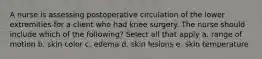 A nurse is assessing postoperative circulation of the lower extremities for a client who had knee surgery. The nurse should include which of the following? Select all that apply a. range of motion b. skin color c. edema d. skin lesions e. skin temperature