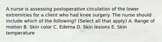 A nurse is assessing postoperative circulation of the lower extremities for a client who had knee surgery. The nurse should include which of the following? (Select all that apply) A. Range of motion B. Skin color C. Edema D. Skin lesions E. Skin temperature