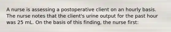 A nurse is assessing a postoperative client on an hourly basis. The nurse notes that the client's urine output for the past hour was 25 mL. On the basis of this finding, the nurse first: