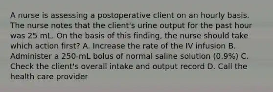 A nurse is assessing a postoperative client on an hourly basis. The nurse notes that the client's urine output for the past hour was 25 mL. On the basis of this finding, the nurse should take which action first? A. Increase the rate of the IV infusion B. Administer a 250-mL bolus of normal saline solution (0.9%) C. Check the client's overall intake and output record D. Call the health care provider