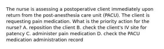 The nurse is assessing a postoperative client immediately upon return from the post-anesthesia care unit (PACU). The client is requesting pain medication. What is the priority action for the nurse? A. reposition the client B. check the client's IV site for patency C. administer pain medication D. check the PACU medication administration record