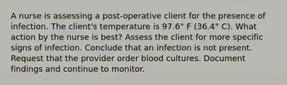 A nurse is assessing a post-operative client for the presence of infection. The client's temperature is 97.6° F (36.4° C). What action by the nurse is best? Assess the client for more specific signs of infection. Conclude that an infection is not present. Request that the provider order blood cultures. Document findings and continue to monitor.