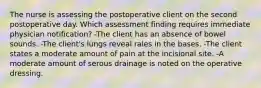 The nurse is assessing the postoperative client on the second postoperative day. Which assessment finding requires immediate physician notification? -The client has an absence of bowel sounds. -The client's lungs reveal rales in the bases. -The client states a moderate amount of pain at the incisional site. -A moderate amount of serous drainage is noted on the operative dressing.