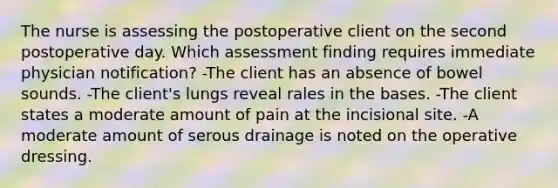 The nurse is assessing the postoperative client on the second postoperative day. Which assessment finding requires immediate physician notification? -The client has an absence of bowel sounds. -The client's lungs reveal rales in the bases. -The client states a moderate amount of pain at the incisional site. -A moderate amount of serous drainage is noted on the operative dressing.