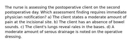 The nurse is assessing the postoperative client on the second postoperative day. Which assessment finding requires immediate physician notification? a) The client states a moderate amount of pain at the incisional site. b) The client has an absence of bowel sounds. c) The client's lungs reveal rales in the bases. d) A moderate amount of serous drainage is noted on the operative dressing.