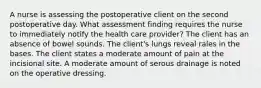 A nurse is assessing the postoperative client on the second postoperative day. What assessment finding requires the nurse to immediately notify the health care provider? The client has an absence of bowel sounds. The client's lungs reveal rales in the bases. The client states a moderate amount of pain at the incisional site. A moderate amount of serous drainage is noted on the operative dressing.