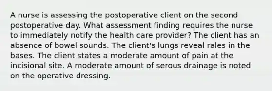 A nurse is assessing the postoperative client on the second postoperative day. What assessment finding requires the nurse to immediately notify the health care provider? The client has an absence of bowel sounds. The client's lungs reveal rales in the bases. The client states a moderate amount of pain at the incisional site. A moderate amount of serous drainage is noted on the operative dressing.