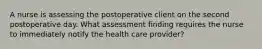 A nurse is assessing the postoperative client on the second postoperative day. What assessment finding requires the nurse to immediately notify the health care provider?