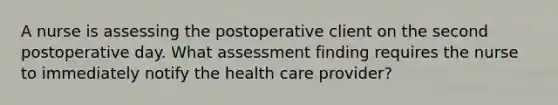 A nurse is assessing the postoperative client on the second postoperative day. What assessment finding requires the nurse to immediately notify the health care provider?