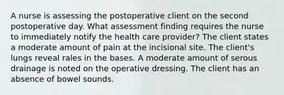 A nurse is assessing the postoperative client on the second postoperative day. What assessment finding requires the nurse to immediately notify the health care provider? The client states a moderate amount of pain at the incisional site. The client's lungs reveal rales in the bases. A moderate amount of serous drainage is noted on the operative dressing. The client has an absence of bowel sounds.