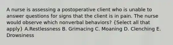 A nurse is assessing a postoperative client who is unable to answer questions for signs that the client is in pain. The nurse would observe which nonverbal behaviors? (Select all that apply) A.Restlessness B. Grimacing C. Moaning D. Clenching E. Drowsiness