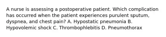 A nurse is assessing a postoperative patient. Which complication has occurred when the patient experiences purulent sputum, dyspnea, and chest pain? A. Hypostatic pneumonia B. Hypovolemic shock C. Thrombophlebitis D. Pneumothorax