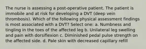 The nurse is assessing a post-operative patient. The patient is immobile and at risk for developing a DVT (deep vein thrombosis). Which of the following physical assessment findings is most associated with a DVT? Select one: a. Numbness and tingling in the toes of the affected leg b. Unilateral leg swelling and pain with dorsiflexion c. Diminished pedal pulse strength on the affected side. d. Pale skin with decreased capillary refill