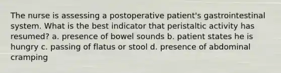 The nurse is assessing a postoperative patient's gastrointestinal system. What is the best indicator that peristaltic activity has resumed? a. presence of bowel sounds b. patient states he is hungry c. passing of flatus or stool d. presence of abdominal cramping