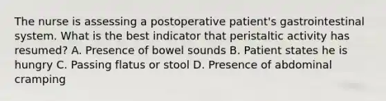 The nurse is assessing a postoperative patient's gastrointestinal system. What is the best indicator that peristaltic activity has resumed? A. Presence of bowel sounds B. Patient states he is hungry C. Passing flatus or stool D. Presence of abdominal cramping