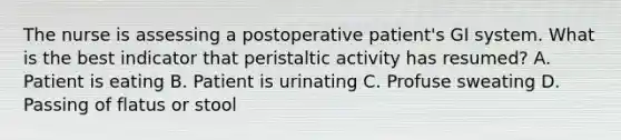 The nurse is assessing a postoperative patient's GI system. What is the best indicator that peristaltic activity has resumed? A. Patient is eating B. Patient is urinating C. Profuse sweating D. Passing of flatus or stool