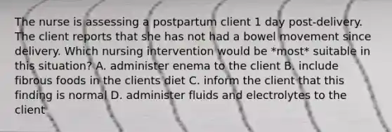 The nurse is assessing a postpartum client 1 day post-delivery. The client reports that she has not had a bowel movement since delivery. Which nursing intervention would be *most* suitable in this situation? A. administer enema to the client B. include fibrous foods in the clients diet C. inform the client that this finding is normal D. administer fluids and electrolytes to the client