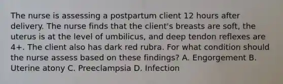 The nurse is assessing a postpartum client 12 hours after delivery. The nurse finds that the client's breasts are soft, the uterus is at the level of umbilicus, and deep tendon reflexes are 4+. The client also has dark red rubra. For what condition should the nurse assess based on these findings? A. Engorgement B. Uterine atony C. Preeclampsia D. Infection