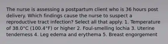 The nurse is assessing a postpartum client who is 36 hours post delivery. Which findings cause the nurse to suspect a reproductive tract infection? Select all that apply. 1. Temperature of 38.0°C (100.4°F) or higher 2. Foul-smelling lochia 3. Uterine tenderness 4. Leg edema and erythema 5. Breast engorgement