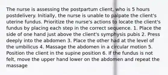 The nurse is assessing the postpartum client, who is 5 hours postdelivery. Initially, the nurse is unable to palpate the client's uterine fundus. Prioritize the nurse's actions to locate the client's fundus by placing each step in the correct sequence. 1. Place the side of one hand just above the client's symphysis pubis 2. Press deeply into the abdomen 3. Place the other had at the level of the umbilicus 4. Massage the abdomen in a circular motion 5. Position the client in the supine position 6. If the fundus is not felt, move the upper hand lower on the abdomen and repeat the massage