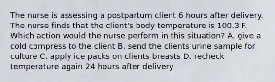 The nurse is assessing a postpartum client 6 hours after delivery. The nurse finds that the client's body temperature is 100.3 F. Which action would the nurse perform in this situation? A. give a cold compress to the client B. send the clients urine sample for culture C. apply ice packs on clients breasts D. recheck temperature again 24 hours after delivery