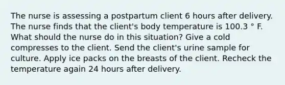 The nurse is assessing a postpartum client 6 hours after delivery. The nurse finds that the client's body temperature is 100.3 ° F. What should the nurse do in this situation? Give a cold compresses to the client. Send the client's urine sample for culture. Apply ice packs on the breasts of the client. Recheck the temperature again 24 hours after delivery.