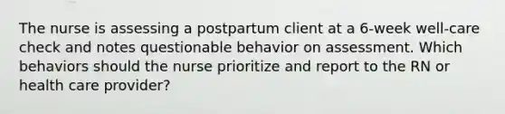 The nurse is assessing a postpartum client at a 6-week well-care check and notes questionable behavior on assessment. Which behaviors should the nurse prioritize and report to the RN or health care provider?