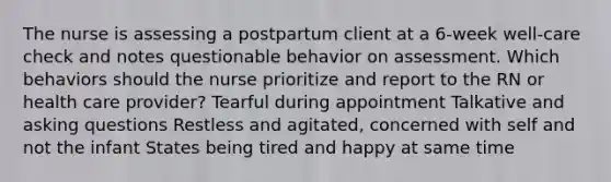 The nurse is assessing a postpartum client at a 6-week well-care check and notes questionable behavior on assessment. Which behaviors should the nurse prioritize and report to the RN or health care provider? Tearful during appointment Talkative and asking questions Restless and agitated, concerned with self and not the infant States being tired and happy at same time