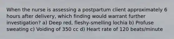 When the nurse is assessing a postpartum client approximately 6 hours after delivery, which finding would warrant further investigation? a) Deep red, fleshy-smelling lochia b) Profuse sweating c) Voiding of 350 cc d) Heart rate of 120 beats/minute