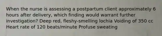 When the nurse is assessing a postpartum client approximately 6 hours after delivery, which finding would warrant further investigation? Deep red, fleshy-smelling lochia Voiding of 350 cc Heart rate of 120 beats/minute Profuse sweating